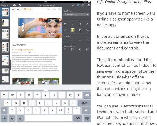 Left: Online Designer on an iPad.  If you save to home screen Xara Online Designer operates like a native app.  In portrait orientation theres more screen area to view the document and controls.  The left thumbnail bar and the text edit control can be hidden to give even more space. (Slide the thumbnail side-bar off the screen. Or, can hide and show the text controls using the top bar icon, shown in blue).  You can use Bluetooth external keyboards with both Android and iPad tablets, in which case the on-screen keyboard is not shown.